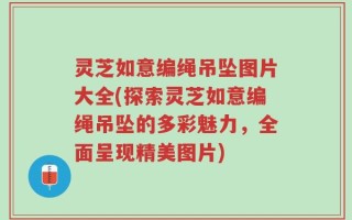 灵芝如意编绳吊坠图片大全(探索灵芝如意编绳吊坠的多彩魅力，全面呈现精美图片)