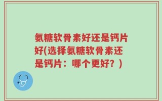 氨糖软骨素好还是钙片好(选择氨糖软骨素还是钙片：哪个更好？)