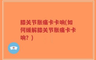 膝关节胀痛卡卡响(如何缓解膝关节胀痛卡卡响？)