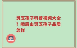 灵芝孢子科普视频大全？峨眉山灵芝孢子品质怎样