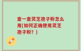 查一查灵芝孢子粉怎么用(如何正确使用灵芝孢子粉？)