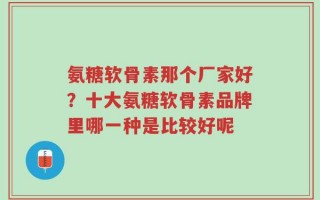 氨糖软骨素那个厂家好？十大氨糖软骨素品牌里哪一种是比较好呢