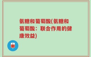 氨糖和葡萄酸(氨糖和葡萄酸：联合作用的健康效益)