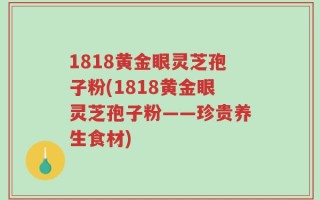 1818黄金眼灵芝孢子粉(1818黄金眼灵芝孢子粉——珍贵养生食材)