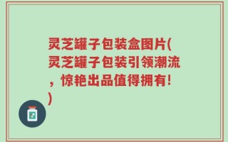 灵芝罐子包装盒图片(灵芝罐子包装引领潮流，惊艳出品值得拥有!)