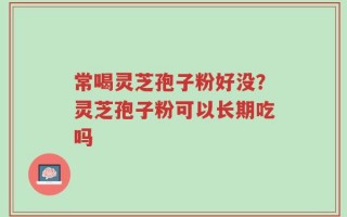 常喝灵芝孢子粉好没？灵芝孢子粉可以长期吃吗