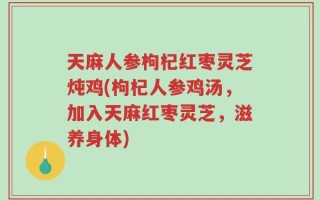 天麻人参枸杞红枣灵芝炖鸡(枸杞人参鸡汤，加入天麻红枣灵芝，滋养身体)