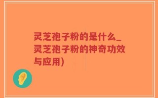 灵芝孢子粉的是什么_灵芝孢子粉的神奇功效与应用)