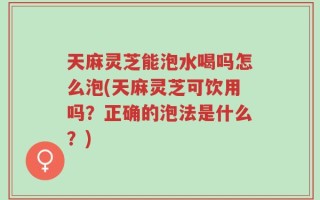天麻灵芝能泡水喝吗怎么泡(天麻灵芝可饮用吗？正确的泡法是什么？)