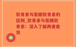 软骨素与氨糖软骨素的区别_软骨素与氨糖软骨素：深入了解两者差异