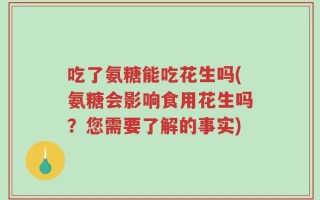 吃了氨糖能吃花生吗(氨糖会影响食用花生吗？您需要了解的事实)