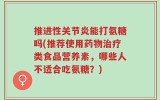 推进性关节炎能打氨糖吗(推荐使用药物治疗类食品营养素，哪些人不适合吃氨糖？)