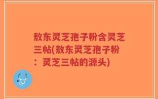 敖东灵芝孢子粉含灵芝三帖(敖东灵芝孢子粉：灵芝三帖的源头)