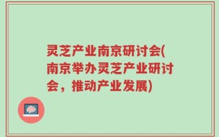 灵芝产业南京研讨会(南京举办灵芝产业研讨会，推动产业发展)
