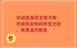 华润圣海灵芝孢子粉：开启你未知的养生之旅，焕发活力新生