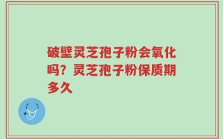 破壁灵芝孢子粉会氧化吗？灵芝孢子粉保质期多久