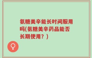 氨糖美辛能长时间服用吗(氨糖美辛药品能否长期使用？)