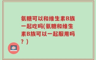 氨糖可以和维生素B族一起吃吗(氨糖和维生素B族可以一起服用吗？)