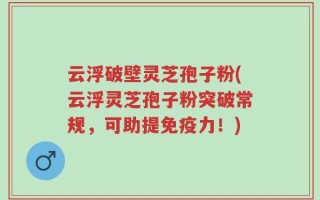 云浮破壁灵芝孢子粉(云浮灵芝孢子粉突破常规，可助提免疫力！)