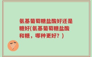 氨基葡萄糖盐酸好还是糖好(氨基葡萄糖盐酸和糖，哪种更好？)