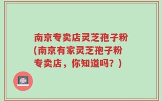 南京专卖店灵芝孢子粉(南京有家灵芝孢子粉专卖店，你知道吗？)
