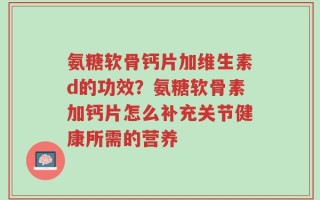 氨糖软骨钙片加维生素d的功效？氨糖软骨素加钙片怎么补充关节健康所需的营养