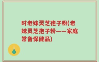 时老妹灵芝孢子粉(老妹灵芝孢子粉——家庭常备保健品)