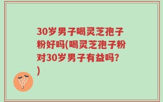 30岁男子喝灵芝孢子粉好吗(喝灵芝孢子粉对30岁男子有益吗？)
