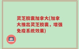 灵芝胶囊加拿大(加拿大推出灵芝胶囊，增强免疫系统效果)
