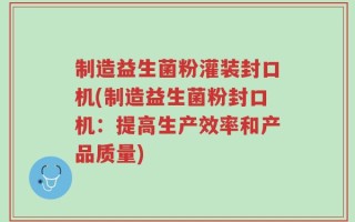 制造益生菌粉灌装封口机(制造益生菌粉封口机：提高生产效率和产品质量)
