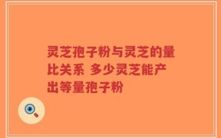 灵芝孢子粉与灵芝的量比关系 多少灵芝能产出等量孢子粉