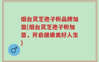 烟台灵芝孢子粉品牌加盟(烟台灵芝孢子粉加盟，开启健康美好人生)