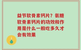 益节软骨素钙片？氨糖软骨素钙片的功效和作用是什么一般吃多久才会有效果