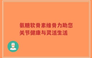 氨糖软骨素维骨力助您关节健康与灵活生活