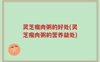灵芝瘦肉粥的好处(灵芝瘦肉粥的营养益处)