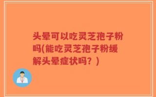 头晕可以吃灵芝孢子粉吗(能吃灵芝孢子粉缓解头晕症状吗？)