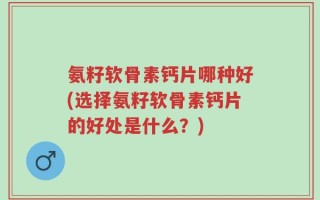 氨籽软骨素钙片哪种好(选择氨籽软骨素钙片的好处是什么？)