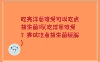 吃完洋葱难受可以吃点益生菌吗(吃洋葱难受？尝试吃点益生菌缓解)