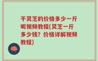 干灵芝的价格多少一斤呢视频教程(灵芝一斤多少钱？价格详解视频教程)