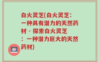 白火灵芝(白火灵芝：一种具有潜力的天然药材 - 探索白火灵芝：一种潜力巨大的天然药材)
