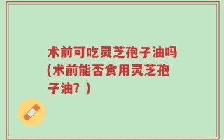 术前可吃灵芝孢子油吗(术前能否食用灵芝孢子油？)