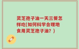 灵芝孢子油一天三餐怎样吃(如何科学合理地食用灵芝孢子油？)