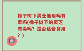橡子树下灵芝能用吗有毒吗(橡子树下的灵芝有毒吗？是否适合食用？)
