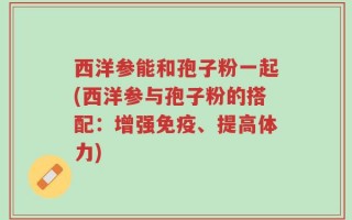 西洋参能和孢子粉一起(西洋参与孢子粉的搭配：增强免疫、提高体力)