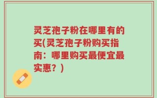 灵芝孢子粉在哪里有的买(灵芝孢子粉购买指南：哪里购买最便宜最实惠？)
