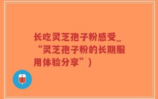 长吃灵芝孢子粉感受_“灵芝孢子粉的长期服用体验分享”)