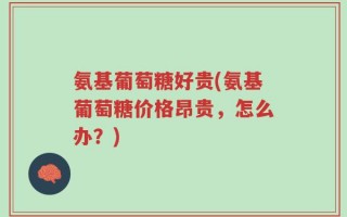 氨基葡萄糖好贵(氨基葡萄糖价格昂贵，怎么办？)