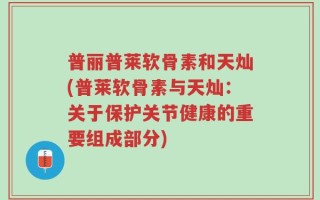 普丽普莱软骨素和天灿(普莱软骨素与天灿：关于保护关节健康的重要组成部分)
