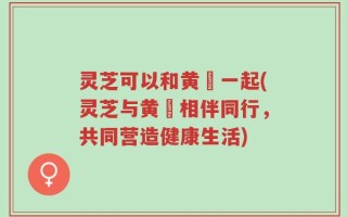 灵芝可以和黄茋一起(灵芝与黄茋相伴同行，共同营造健康生活)