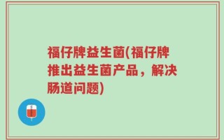 福仔牌益生菌(福仔牌推出益生菌产品，解决肠道问题)
